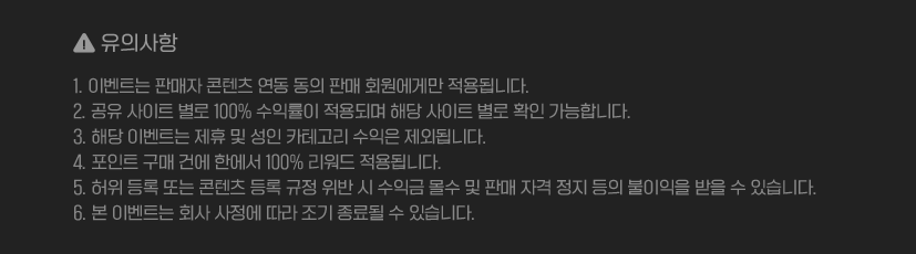 유의사항 : 1. 이벤트는 판매자 콘텐츠 연동 동의 판매 회원에게만 적용됩니다. 2. 공유 사이트 별로 100% 수익률이 적용되며 해당 사이트 별로 확인 가능합니다. 3. 해당 이벤트는 제휴 및 성인 카테고리 수익은 제외됩니다. 4. 포인트 구매 건에 한에서 100% 리워드 적용됩니다. 5. 허위 등록 또는 콘텐츠 등록 규정 위반 시 수익금 올수 및 판매 자격 정지 등의 불이의을 받을 수 있습니다. 6. 본 이벤트는 회사 사정에 따라 조기 종료될 수 있습니다.